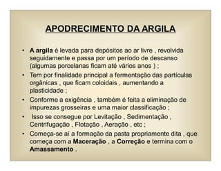 APODRECIMENTO DA ARGILA
• A argila é levada para depósitos ao ar livre , revolvida
seguidamente e passa por um período de descanso
(algumas porcelanas ficam até vários anos ) ;
• Tem por finalidade principal a fermentação das partículas
orgânicas , que ficam coloidais , aumentando a
plasticidade ;
• Conforme a exigência , também é feita a eliminação de
impurezas grosseiras e uma maior classificação ;
• Isso se consegue por Levitação , Sedimentação ,
Centrifugação , Flotação , Aeração , etc ;
• Começa-se aí a formação da pasta propriamente dita , que
começa com a Maceração , a Correção e termina com o
Amassamento .
 