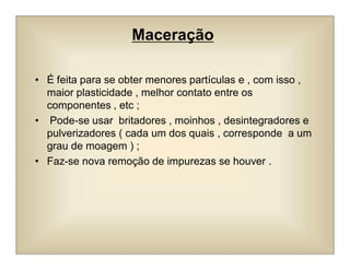Maceração
• É feita para se obter menores partículas e , com isso ,
maior plasticidade , melhor contato entre os
componentes , etc ;
• Pode-se usar britadores , moinhos , desintegradores e
pulverizadores ( cada um dos quais , corresponde a um
grau de moagem ) ;
• Faz-se nova remoção de impurezas se houver .
 