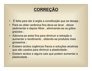 CORREÇÃO
• É feita para dar à argila a constituição que se deseja ;
• Para se obter cerâmica fina deve-se lavar , deixar
sedimentar e depois filtrar , eliminando-se os grãos
graúdos ;
• Adiciona-se areia fina para diminuir a retração e
aumentar o rendimento , obtendo-se produtos mais
grosseiros ;
• Existem ácidos orgânicos fracos e soluções alcalinas
que são usados para diminuir a plasticidade ;
• Existem ácidos e alguns sais que podem aumentar a
plasticidade .
 