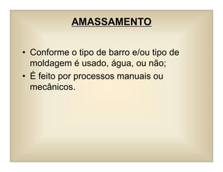 AMASSAMENTO
• Conforme o tipo de barro e/ou tipo de
moldagem é usado, água, ou não;
• É feito por processos manuais ou
mecânicos.
 