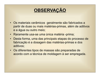 OBSERVAÇÃO
• Os materiais cerâmicos geralmente são fabricados a
partir de duas ou mais matérias-primas, além de aditivos
e a água ou outro meio;
• Raramente usa-se uma única matéria -prima;
• Desta forma, uma das principais etapas do processo de
fabricação é a dosagem das matérias-primas e dos
aditivos;
• Os diferentes tipos de massas são preparadas de
acordo com a técnica de moldagem à ser empregada.
 