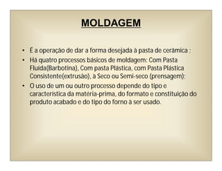 MOLDAGEM
• É a operação de dar a forma desejada à pasta de cerâmica ;
• Há quatro processos básicos de moldagem: Com Pasta
Fluída(Barbotina), Com pasta Plástica, com Pasta Plástica
Consistente(extrusão), à Seco ou Semi-seco (prensagem);
• O uso de um ou outro processo depende do tipo e
característica da matéria-prima, do formato e constituição do
produto acabado e do tipo do forno à ser usado.
 