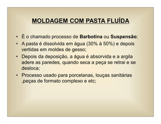 MOLDAGEM COM PASTA FLUÍDA
• É o chamado processo de Barbotina ou Suspensão;
• A pasta é dissolvida em água (30% à 50%) e depois
vertidas em moldes de gesso;
• Depois da deposição, a água é absorvida e a argila
adere as paredes, quando seca a peça se retrai e se
desloca;
• Processo usado para porcelanas, louças sanitárias
,peças de formato complexo e etc;
 