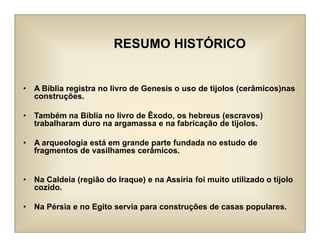 RESUMO HISTÓRICO
• A Bíblia registra no livro de Genesis o uso de tijolos (cerâmicos)nas
construções.
• Também na Bíblia no livro de Êxodo, os hebreus (escravos)
trabalharam duro na argamassa e na fabricação de tijolos.
• A arqueologia está em grande parte fundada no estudo de
fragmentos de vasilhames cerâmicos.
• Na Caldeia (região do Iraque) e na Assíria foi muito utilizado o tijolo
cozido.
• Na Pérsia e no Egito servia para construções de casas populares.
 