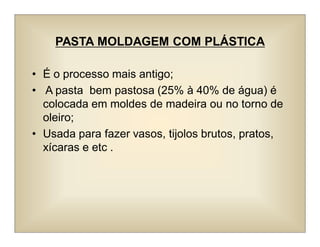 PASTA MOLDAGEM COM PLÁSTICA
• É o processo mais antigo;
• A pasta bem pastosa (25% à 40% de água) é
colocada em moldes de madeira ou no torno de
oleiro;
• Usada para fazer vasos, tijolos brutos, pratos,
xícaras e etc .
 