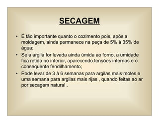 SECAGEM
• É tão importante quanto o cozimento pois, após a
moldagem, ainda permanece na peça de 5% à 35% de
água;
• Se a argila for levada ainda úmida ao forno, a umidade
fica retida no interior, aparecendo tensões internas e o
consequente fendilhamento;
• Pode levar de 3 à 6 semanas para argilas mais moles e
uma semana para argilas mais rijas , quando feitas ao ar
por secagem natural .
 