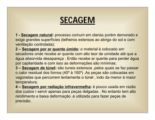 SECAGEM
1 - Secagem natural: processo comum em olarias porém demorado e
exige grandes superfícies (telheiros extensos ao abrigo do sol e com
ventilação controlada);
2 – Secagem por ar quente úmido: o material é colocado em
secadores onde recebe ar quente com alto teor de umidade até que a
água absorvida desapareça ; Então recebe ar quente para perder água
por capilaridade e com isso as deformações são mínimas;
3 – Secagem de túnel: são tuneis extensos ,pelos quais se faz passar
o calor residual dos fornos (40º à 150º) .As peças são colocadas em
vagonetas que percorrem lentamente o túnel , indo da menor à maior
temperatura;
4 – Secagem por radiação infravermelha: é pouco usada em razão
dos custos r servir apenas para peças delgadas . No entanto tem alto
rendimento e baixa deformação .é utilizada para fazer peças de
precisão.
 