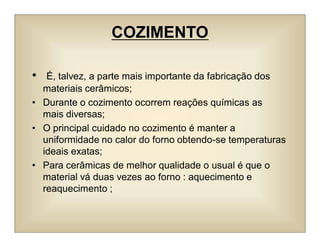 COZIMENTO
• É, talvez, a parte mais importante da fabricação dos
materiais cerâmicos;
• Durante o cozimento ocorrem reações químicas as
mais diversas;
• O principal cuidado no cozimento é manter a
uniformidade no calor do forno obtendo-se temperaturas
ideais exatas;
• Para cerâmicas de melhor qualidade o usual é que o
material vá duas vezes ao forno : aquecimento e
reaquecimento ;
 