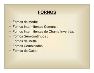 FORNOS
• Fornos de Meda;
• Fornos Intermitentes Comuns ;
• Fornos Intermitentes de Chama Invertida;
• Fornos Semicontínuos ;
• Fornos de Mufla ;
• Fornos Combinados ;
• Fornos de Cuba ;
 