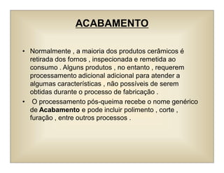 ACABAMENTO
• Normalmente , a maioria dos produtos cerâmicos é
retirada dos fornos , inspecionada e remetida ao
consumo . Alguns produtos , no entanto , requerem
processamento adicional adicional para atender a
algumas características , não possíveis de serem
obtidas durante o processo de fabricação .
• O processamento pós-queima recebe o nome genérico
de Acabamento e pode incluir polimento , corte ,
furação , entre outros processos .
 
