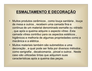 ESMALTAMENTO E DECORAÇÃO
• Muitos produtos cerâmicos , como louça sanitária , louça
de mesa e outros , recebem uma camada fina e
continua de um material denominado esmalte ou vidrado
, que após a queima adquire o aspecto vítreo .Esta
camada vítrea contribui para os aspectos estéticos ,
higiênicos e melhoria de algumas propriedades como a
mecânica e a elétrica .
• Muitos materiais também são submetidos a uma
decoração , a qual pode ser feita por diversos métodos ,
como serigrafia , decalcomania , pincel e outros . Neste
caso são utilizadas tintas que adquirem suas
características após a queima das peças.
 