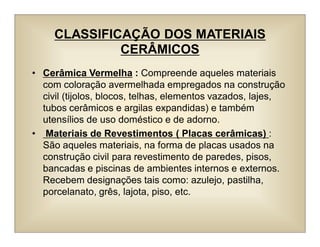 CLASSIFICAÇÃO DOS MATERIAIS
CERÂMICOS
• Cerâmica Vermelha : Compreende aqueles materiais
com coloração avermelhada empregados na construção
civil (tijolos, blocos, telhas, elementos vazados, lajes,
tubos cerâmicos e argilas expandidas) e também
utensílios de uso doméstico e de adorno.
• Materiais de Revestimentos ( Placas cerâmicas) :
São aqueles materiais, na forma de placas usados na
construção civil para revestimento de paredes, pisos,
bancadas e piscinas de ambientes internos e externos.
Recebem designações tais como: azulejo, pastilha,
porcelanato, grês, lajota, piso, etc.
 