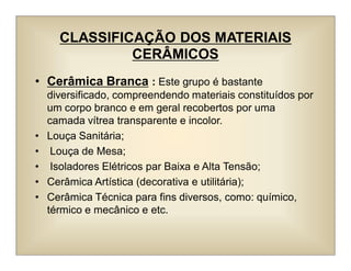 CLASSIFICAÇÃO DOS MATERIAIS
CERÂMICOS
• Cerâmica Branca : Este grupo é bastante
diversificado, compreendendo materiais constituídos por
um corpo branco e em geral recobertos por uma
camada vítrea transparente e incolor.
• Louça Sanitária;
• Louça de Mesa;
• Isoladores Elétricos par Baixa e Alta Tensão;
• Cerâmica Artística (decorativa e utilitária);
• Cerâmica Técnica para fins diversos, como: químico,
térmico e mecânico e etc.
 