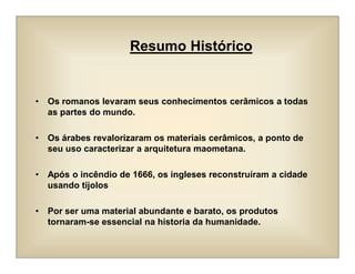 • Os romanos levaram seus conhecimentos cerâmicos a todas
as partes do mundo.
• Os árabes revalorizaram os materiais cerâmicos, a ponto de
seu uso caracterizar a arquitetura maometana.
• Após o incêndio de 1666, os ingleses reconstruíram a cidade
usando tijolos
• Por ser uma material abundante e barato, os produtos
tornaram-se essencial na historia da humanidade.
Resumo Histórico
 