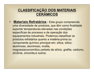CLASSIFICAÇÃO DOS MATERIAIS
CERÂMICOS
• Materiais Refratários : Este grupo compreende
uma diversidade de produtos, que têm como finalidade
suportar temperaturas elevadas nas condições
específicas de processo e de operação dos
equipamentos industriais. Podemos classificar os
produtos refratários quanto a matéria-prima ou
componente químico principal em: sílica, sílico-
aluminoso, aluminoso, mulita,
magnesianocromítico,carbeto de silício, grafita, carbono,
zircônia, zirconita,e outros.
 