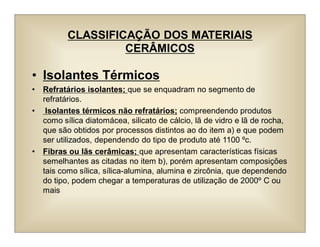 CLASSIFICAÇÃO DOS MATERIAIS
CERÂMICOS
• Isolantes Térmicos
• Refratários isolantes; que se enquadram no segmento de
refratários.
• Isolantes térmicos não refratários; compreendendo produtos
como sílica diatomácea, silicato de cálcio, lã de vidro e lã de rocha,
que são obtidos por processos distintos ao do item a) e que podem
ser utilizados, dependendo do tipo de produto até 1100 ºc.
• Fibras ou lãs cerâmicas; que apresentam características físicas
semelhantes as citadas no item b), porém apresentam composições
tais como sílica, sílica-alumina, alumina e zircônia, que dependendo
do tipo, podem chegar a temperaturas de utilização de 2000º C ou
mais
 