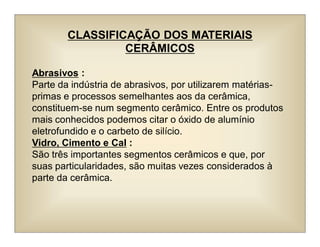 CLASSIFICAÇÃO DOS MATERIAIS
CERÂMICOS
Abrasivos :
Parte da indústria de abrasivos, por utilizarem matérias-
primas e processos semelhantes aos da cerâmica,
constituem-se num segmento cerâmico. Entre os produtos
mais conhecidos podemos citar o óxido de alumínio
eletrofundido e o carbeto de silício.
Vidro, Cimento e Cal :
São três importantes segmentos cerâmicos e que, por
suas particularidades, são muitas vezes considerados à
parte da cerâmica.
 