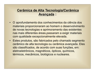 Cerâmica de Alta Tecnologia/Cerâmica
Avançada :
• O aprofundamento dos conhecimentos da ciência dos
materiais proporcionaram ao homem o desenvolvimento
de novas tecnologias e aprimoramento das existentes
nas mais diferentes áreas,passaram a exigir materiais
com qualidade excepcionalmente elevada.
• Estes produtos, são fabricados pelo chamado segmento
cerâmico de alta tecnologia ou cerâmica avançada. Eles
são classificados, de acordo com suas funções, em:
eletroeletrônicos, magnéticos, ópticos, químicos,
térmicos, mecânicos, biológicos e nucleares.
 