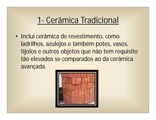 1- Cerâmica Tradicional
• Inclui cerâmica de revestimento, como
ladrilhos, azulejos e também potes, vasos,
tijolos e outros objetos que não tem requisito
tão elevados se comparados ao da cerâmica
avançada.
 