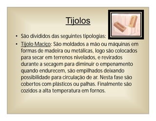 Tijolos
• São divididos das seguintes tipologias:
• Tijolo Maciço: São moldados a mão ou máquinas em
formas de madeira ou metálicas, logo são colocados
para secar em terrenos nivelados, e revirados
durante a secagem para diminuir o empenamento
quando endurecem, são empilhados deixando
possibilidade para circulação de ar. Nesta fase são
cobertos com plásticos ou palhas. Finalmente são
cozidos a alta temperatura em fornos.
 