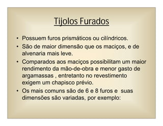 Tijolos Furados
• Possuem furos prismáticos ou cilíndricos.
• São de maior dimensão que os maciços, e de
alvenaria mais leve.
• Comparados aos maciços possibilitam um maior
rendimento da mão-de-obra e menor gasto de
argamassas , entretanto no revestimento
exigem um chapisco prévio.
• Os mais comuns são de 6 e 8 furos e suas
dimensões são variadas, por exemplo:
 