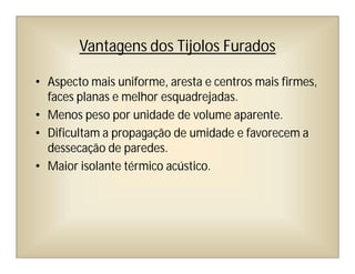 Vantagens dos Tijolos Furados
• Aspecto mais uniforme, aresta e centros mais firmes,
faces planas e melhor esquadrejadas.
• Menos peso por unidade de volume aparente.
• Dificultam a propagação de umidade e favorecem a
dessecação de paredes.
• Maior isolante térmico acústico.
 
