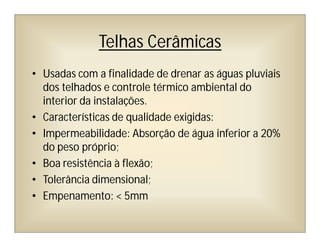 Telhas Cerâmicas
• Usadas com a finalidade de drenar as águas pluviais
dos telhados e controle térmico ambiental do
interior da instalações.
• Características de qualidade exigidas:
• Impermeabilidade: Absorção de água inferior a 20%
do peso próprio;
• Boa resistência à flexão;
• Tolerância dimensional;
• Empenamento: < 5mm
 