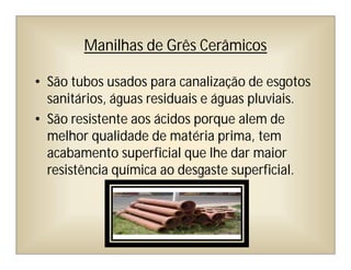 Manilhas de Grês Cerâmicos
• São tubos usados para canalização de esgotos
sanitários, águas residuais e águas pluviais.
• São resistente aos ácidos porque alem de
melhor qualidade de matéria prima, tem
acabamento superficial que lhe dar maior
resistência química ao desgaste superficial.
 
