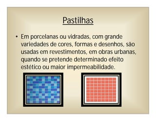 Pastilhas
• Em porcelanas ou vidradas, com grande
variedades de cores, formas e desenhos, são
usadas em revestimentos, em obras urbanas,
quando se pretende determinado efeito
estético ou maior impermeabilidade.
 