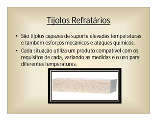 Tijolos Refratários
• São tijolos capazes de suporta elevadas temperaturas
e também esforços mecânicos e ataques químicos.
• Cada situação utiliza um produto compatível com os
requisitos de cada, variando as medidas e o uso para
diferentes temperaturas.
 