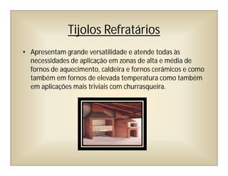 Tijolos Refratários
• Apresentam grande versatilidade e atende todas às
necessidades de aplicação em zonas de alta e média de
fornos de aquecimento, caldeira e fornos cerâmicos e como
também em fornos de elevada temperatura como também
em aplicações mais triviais com churrasqueira.
 