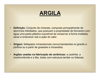 ARGILA
• Definição: Conjunto de minerais, composto principalmente de
alumínios hidratados, que possuem a propriedade de formarem com
água uma pasta plástica suscetível de conservar a forma moldada,
secar e endurecer sob a ação do calor.
• Origem: feldspatos minerais(mais comum)existentes no granito e
pórfiros ou a partir de gnaisses e micaxistos.
• Argilas usadas na fabricação de cerâmicas: a caulinita, a
montmorilonita e a ilita, todas com estrutura lamilar ou foliacea.
 