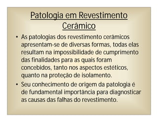 Patologia em Revestimento
Cerâmico
• As patologias dos revestimento cerâmicos
apresentam-se de diversas formas, todas elas
resultam na impossibilidade de cumprimento
das finalidades para as quais foram
concebidos, tanto nos aspectos estéticos,
quanto na proteção de isolamento.
• Seu conhecimento de origem da patologia é
de fundamental importância para diagnosticar
as causas das falhas do revestimento.
 