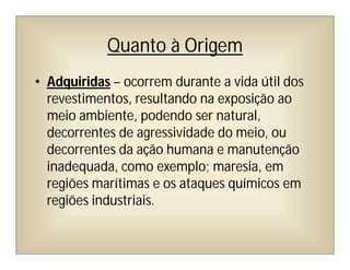 Quanto à Origem
• Adquiridas – ocorrem durante a vida útil dos
revestimentos, resultando na exposição ao
meio ambiente, podendo ser natural,
decorrentes de agressividade do meio, ou
decorrentes da ação humana e manutenção
inadequada, como exemplo; maresia, em
regiões marítimas e os ataques químicos em
regiões industriais.
 