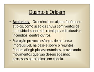 Quanto à Origem
• Acidentais – Ocorrência de algum fenômeno
atípico, como ação da chuva com ventos de
intensidade anormal, recalques estruturais e
incêndios, dentre outros.
• Sua ação provoca esforços de natureza
imprevisível, na base e sobre o rejuntes.
Podem atingir placas cerâmicas, provocando
movimentos que vão desencadeando
processos patológicos em cadeia.
 