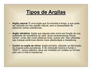 Tipos de Argilas
• Argila natural: É uma argila que foi extraída e limpa, e que pode
ser utilizada em seu estado natural, sem a necessidade de
adicionar outras substâncias.
• Argila refratária: Argila que adquire este nome em função de sua
qualidade de resistência ao calor. Suas características físicas
variam, umas são muito plásticas finas, outras não. São utilizadas
nas massas cerâmicas dando maior plasticidade e resistência.
• Caulim ou argila da china: Argila primária, utilizada na fabricação
de massas para porcelanas. É de coloração branca e funde a
1800°C - pouco plástica, deve ser moldada em moldes ou formas
pois com a mão é impossível.
 