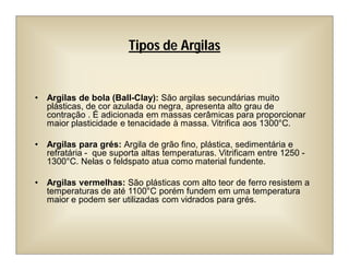 • Argilas de bola (Ball-Clay): São argilas secundárias muito
plásticas, de cor azulada ou negra, apresenta alto grau de
contração . É adicionada em massas cerâmicas para proporcionar
maior plasticidade e tenacidade à massa. Vitrifica aos 1300°C.
• Argilas para grés: Argila de grão fino, plástica, sedimentária e
refratária - que suporta altas temperaturas. Vitrificam entre 1250 -
1300°C. Nelas o feldspato atua como material fundente.
• Argilas vermelhas: São plásticas com alto teor de ferro resistem a
temperaturas de até 1100°C porém fundem em uma temperatura
maior e podem ser utilizadas com vidrados para grés.
Tipos de Argilas
 