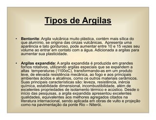 Tipos de Argilas
• Bentonite: Argila vulcânica muito plástica, contém mais sílica do
que alumínio, se origina das cinzas vulcânicas. Apresenta uma
aparência e tato gorduroso, pode aumentar entre 10 e 15 vezes seu
volume ao entrar em contato com a água. Adicionada a argilas para
aumentar sua plasticidade.
• Argilas expandida: A argila expandida é produzida em grandes
fornos rotativos, utilizando argilas especiais que se expandem a
altas temperaturas (1100oC), transformando-as em um produto
leve, de elevada resistência mecânica, ao fogo e aos principais
ambientes ácidos e alcalinos, como os outros materiais cerâmicos.
Suas principais características são: leveza, resistência, inércia
química, estabilidade dimensional, incombustibilidade, além de
excelentes propriedades de isolamento térmico e acústico. Desde o
início das pesquisas, a argila expandida apresentou excelentes
qualidades, equivalentes aos melhores agregados citados na
literatura internacional, sendo aplicada em obras de vulto e projeção
como na pavimentação da ponte Rio – Niterói.
 