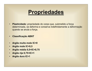 Propriedades
• Plasticidade: propriedade do corpo que, submetido a força
determinada, se deforma e conserva indefinidamente a deformação
quando se anula a força.
• Classificação ABNT
• Argila muito mole IC<0
• Argila mole IC<0,5
• Argila média 0,5<IC<0,75
• Argila rija 0,75<IC<1
• Argila dura IC>1
 