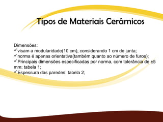 Tipos de Materiais Cerâmicos

Dimensões:
visam a modularidade(10 cm), considerando 1 cm de junta;
norma é apenas orientativa(também quanto ao número de furos);
Principais dimensões especificadas por norma, com tolerância de ±5
mm: tabela 1;
Espessura das paredes: tabela 2;
 