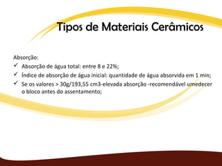 Tipos de Materiais Cerâmicos

Absorção:
 Absorção de água total: entre 8 e 22%;
 Índice de absorção de água inicial: quantidade de água absorvida em 1 min;
 Se os valores > 30g/193,55 cm3-elevada absorção -recomendável umedecer
   o bloco antes do assentamento;
 