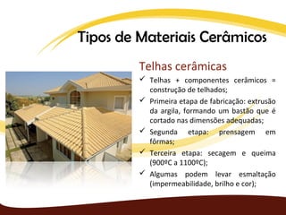 Tipos de Materiais Cerâmicos
         Telhas cerâmicas
          Telhas + componentes cerâmicos =
           construção de telhados;
          Primeira etapa de fabricação: extrusão
           da argila, formando um bastão que é
           cortado nas dimensões adequadas;
          Segunda etapa: prensagem em
           fôrmas;
          Terceira etapa: secagem e queima
           (900ºC a 1100ºC);
          Algumas podem levar esmaltação
           (impermeabilidade, brilho e cor);
 