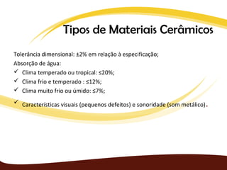Tipos de Materiais Cerâmicos
Tolerância dimensional: ±2% em relação à especificação;
Absorção de água:
 Clima temperado ou tropical: ≤20%;
 Clima frio e temperado : ≤12%;
 Clima muito frio ou úmido: ≤7%;
 Características visuais (pequenos defeitos) e sonoridade (som metálico)   .
 