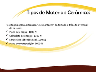Tipos de Materiais Cerâmicos

Resistência à flexão: transporte e montagem do telhado e trânsito eventual
   de pessoas:
 Plana de encaixe: 1000 N;
 Composta de encaixe: 1300 N;
 Simples de sobreposição: 1000 N;
 Plana de sobreposição: 1000 N.
 