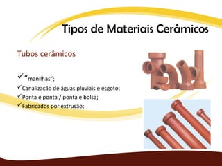 Tipos de Materiais Cerâmicos
Tubos cerâmicos

“manilhas”;
Canalização de águas pluviais e esgoto;
Ponta e ponta / ponta e bolsa;
Fabricados por extrusão;
 