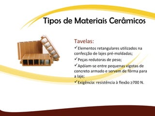 Tipos de Materiais Cerâmicos

        Tavelas:
        Elementos retangulares utilizados na
        confecção de lajes pré-moldadas;
        Peças redutoras de peso;
        Apóiam-se entre pequenas vigotas de
        concreto armado e servem de fôrma para
        a laje;
        Exigência: resistência à flexão ≥700 N.
 