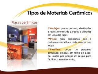 Tipos de Materiais Cerâmicos
Placas cerâmicas:
                    Azulejos: peças porosas, destinadas
                    a revestimentos de paredes e vidradas
                    em uma das faces;
                    Pisos: mais compactos que a
                    cerâmica vermelha e mais escuros que
                    louça;
                    Pastilhas: peças de pequena
                    dimensão, coladas em folha de papel
                    ou unidas por pontos de resina para
                    facilitar o assentamento;
 