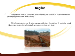 Argilas
        Conjunto de minerais compostos, principalmente, de silicatos de alumínio hidratados
    (decomposição de rochas feldspáticas);


        Material natural, terroso, de baixa granulometria (com elevado teor de partículas com φ
    < 2 µm), que apresentam plasticidade quando em contato com água;
 