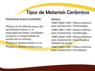 Tipos de Materiais Cerâmicos
Classificação quanto à qualidade:      Normas:
                                       •NBR 13816: 1997 –Placas cerâmicas
Classe A (1ª): 95% das peças não      para revestimento –Terminologia;
tem defeitos visíveis a 1 m            •NBR 13817: 1997 –Placas cerâmicas
(separação por bitolas, tonalidades,   para revestimento –Classificação;
curvaturas e ortogonalidade de         •NBR 13818: 1997 –Placas cerâmicas
acordo com as normas);                 para revestimento –Especificação e
Classe B: defeitos visíveis a 1 m;    métodos de ensaio;
Classe C: defeitos visíveis a 3 m.    •NBR 15463: 2007 –Placas cerâmicas
                                       para revestimento –Porcelanato;
 