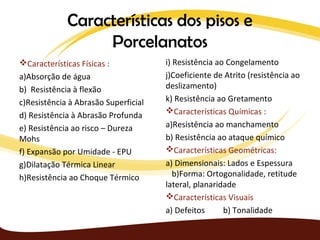 Características dos pisos e
                  Porcelanatos
Características Físicas :            i) Resistência ao Congelamento
a)Absorção de água                    j)Coeficiente de Atrito (resistência ao
b) Resistência à flexão               deslizamento)
c)Resistência à Abrasão Superficial   k) Resistência ao Gretamento
                                      Características Químicas :
d) Resistência à Abrasão Profunda
e) Resistência ao risco – Dureza      a)Resistência ao manchamento
Mohs                                  b) Resistência ao ataque químico
f) Expansão por Umidade - EPU         Características Geométricas:
g)Dilatação Térmica Linear            a) Dimensionais: Lados e Espessura
h)Resistência ao Choque Térmico          b)Forma: Ortogonalidade, retitude
                                      lateral, planaridade
                                      Características Visuais
                                      a) Defeitos      b) Tonalidade
 